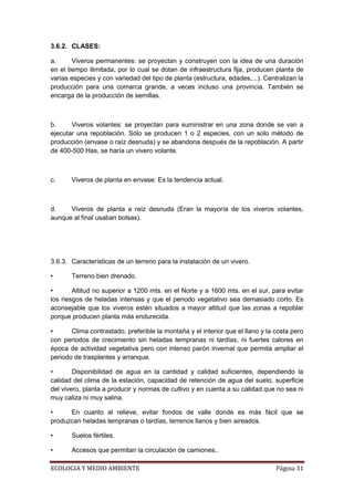 3.6.2. CLASES:

a.      Viveros permanentes: se proyectan y construyen con la idea de una duración
en el tiempo ilimitada, por lo cual se dotan de infraestructura fija, producen planta de
varias especies y con variedad del tipo de planta (estructura, edades,...). Centralizan la
producción para una comarca grande, a veces incluso una provincia. También se
encarga de la producción de semillas.



b.     Viveros volantes: se proyectan para suministrar en una zona donde se van a
ejecutar una repoblación. Sólo se producen 1 o 2 especies, con un solo método de
producción (envase o raíz desnuda) y se abandona después de la repoblación. A partir
de 400-500 Has, se haría un vivero volante.



c.     Viveros de planta en envase: Es la tendencia actual.



d.    Viveros de planta a raíz desnuda (Eran la mayoría de los viveros volantes,
aunque al final usaban bolsas).




3.6.3. Características de un terreno para la instalación de un vivero.

•      Terreno bien drenado.

•       Altitud no superior a 1200 mts. en el Norte y a 1600 mts. en el sur, para evitar
los riesgos de heladas intensas y que el periodo vegetativo sea demasiado corto. Es
aconsejable que los viveros estén situados a mayor altitud que las zonas a repoblar
porque producen planta más endurecida.

•      Clima contrastado, preferible la montaña y el interior que el llano y la costa pero
con periodos de crecimiento sin heladas tempranas ni tardías, ni fuertes calores en
época de actividad vegetativa pero con intenso parón invernal que permita ampliar el
periodo de trasplantes y arranque.

•       Disponibilidad de agua en la cantidad y calidad suficientes, dependiendo la
calidad del clima de la estación, capacidad de retención de agua del suelo, superficie
del vivero, planta a producir y normas de cultivo y en cuenta a su calidad que no sea ni
muy caliza ni muy salina.

•     En cuanto al relieve, evitar fondos de valle donde es más fácil que se
produzcan heladas tempranas o tardías, terrenos llanos y bien aireados.

•      Suelos fértiles.

•      Accesos que permitan la circulación de camiones..

ECOLOGIA Y MEDIO AMBIENTE                                                       Página 31
 