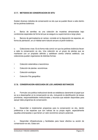 3.7.7. METODOS DE CONSERVACION EX SITU



Existen diversos métodos de conservación ex situ que se pueden llevar a cabo dentro
de los jardines botánicos:



a.     Banco de semillas: es una colección de muestras almacenadas bajo
condiciones especiales de forma tal que se asegure su supervivencia a largo plazo.

b.     Bancos de germoplasma en campo: consiste en la disposición de especies, en
forma de plantación, en un hábitat semi-natural cercano al jardín botánico.



c.     Colecciones vivas: Es la forma más común en que los jardines botánicos llevan
a cabo la conservación ex situ. Una colección es un grupo de plantas que se
mantienen con un propósito definido y satisfacen ciertos criterios estéticos. Las
colecciones pueden organizarse de distintas formas:



•      Colección sistemática o taxonómica

•      Colección de plantas económicas

•      Colección ecológica

•      Colección Fito geográfica



3.7.8. CONSERVACION ADECUADA DE LOS JARDINES BOTANICOS



a.      Formular una política institucional donde se establezca claramente el papel que
se va a desempeñar en la conservación ex situ, incluyendo la identificación de tareas
prioritarias, responsabilidades institucionales y recursos que estarán disponibles para
apoyar tales programas de conservación.



b.     Desarrollar e implementar programas para la conservación ex situ, dando
preferencia a las especies que son nativas de su propia región, especialmente
aquellas amenazadas o que tienen un valor económico actual o potencial.



c.    Desarrollar infraestructuras y facilidades para hacer efectiva su acción de
conservación ex situ. Estas son:


ECOLOGIA Y MEDIO AMBIENTE                                                    Página 35
 