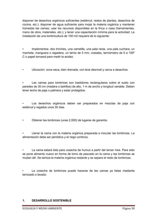 disponer de desechos orgánicos suficientes (estiércol, restos de plantas, desechos de
cocina, etc.); disponer de agua suficiente para mojar la materia orgánica y mantener
húmedas las camas; usar los recursos disponibles en la finca o casa (herramientas,
mano de obra, materiales, etc.); y tener una capacitación mínima para la actividad. La
instalación de una lombricultura de 100 m2 requiere de lo siguiente:



•     Implementos: dos trinches, una carretilla, una pala recta, una pala cuchara, un
machete, manguera o regadera, un tamiz de 5 mm, costales, termómetro de 0 a 100º
C o papel tornasol para medir la acidez.



•      Ubicación: zona seca, bien drenada, con leve desnivel y cerca a desechos.



•       Las camas para lombrices son bastidores rectangulares sobre el suelo con
paredes de 30 cm (madera o ladrillos) de alto, 1 m de ancho y longitud variable. Deben
tener techo de paja o palmera y estar protegidos.



•      Los desechos orgánicos deben ser preparados en mezclas de paja con
estiércol y regados unos 30 días.



•      Obtener las lombrices (unas 2,000) de lugares de garantía.



•      Llenar la cama con la materia orgánica preparada e inocular las lombrices. La
alimentación debe ser periódica y el riego continúo.



•     La cama estará lista para cosecha de humus a partir del tercer mes. Para esto
se pone alimento nuevo en forma de lomo de pescado en la cama y las lombrices se
mudan allí. Se tamiza la materia orgánica restante y se separa el resto de lombrices.



•     La cosecha de lombrices puede hacerse de las camas ya listas mediante
tamizado o lavado.




1.     DESARROLLO SOSTENIBLE

ECOLOGIA Y MEDIO AMBIENTE                                                   Página 38
 