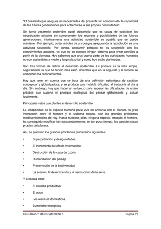 "El desarrollo que asegura las necesidades del presente sin comprometer la capacidad
de las futuras generaciones para enfrentarse a sus propias necesidades".

Se llama desarrollo sostenible aquél desarrollo que es capaz de satisfacer las
necesidades actuales sin comprometer los recursos y posibilidades de las futuras
generaciones. Intuitivamente una actividad sostenible es aquélla que se puede
mantener. Por ejemplo, cortar árboles de un bosque asegurando la repoblación es una
actividad sostenible. Por contra, consumir petróleo no es sostenible con los
conocimientos actuales, ya que no se conoce ningún sistema para crear petróleo a
partir de la biomasa. Hoy sabemos que una buena parte de las actividades humanas
no son sostenibles a medio y largo plazo tal y como hoy están planteadas.

Son tres formas de definir el desarrollo sostenible. La primera es la más simple,
seguramente la que ha tenido más éxito, mientras que en la segunda y la tercera se
complican los razonamientos.

Hay que tener en cuenta que se trata de una definición estratégica de carácter
conceptual y globalizadora, y se produce una notable dificultad al traducirla al día a
día. Sin embargo, hay que hacer un esfuerzo para superar las dificultades de orden
práctico que supone el principio ecologista del pensar globalmente y actuar
localmente.

Principales retos que plantea el desarrollo sostenible

La incapacidad de la especie humana para vivir en armonía con el planeta, la gran
interacción entre el hombre y el sistema natural, son los grandes problemas
medioambientales de hoy. Hasta nuestros días, ninguna especie, excepto el hombre,
ha conseguido modificar tan substancialmente, en tan poco tiempo, las características
propias del planeta.

Así, se plantean los grandes problemas planetarios siguientes:

•      Superpoblación y desigualdades

•      El incremento del efecto invernadero

•      Destrucción de la capa de ozono

•      Humanización del paisaje

•      Preservación de la biodiversidad

•      La erosión, la desertización y la destrucción de la selva

Y a escala local:

•      El sistema productivo

•      El agua

•      Los residuos domésticos

•      Suministro energético

ECOLOGIA Y MEDIO AMBIENTE                                                   Página 39
 