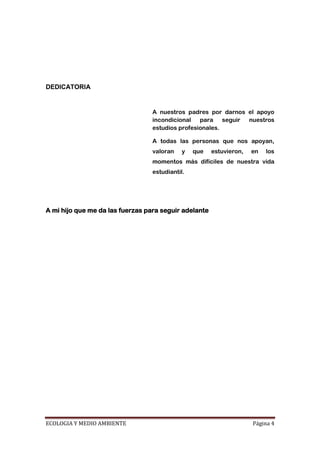 DEDICATORIA


                                  A nuestros padres por darnos el apoyo
                                  incondicional para seguir nuestros
                                  estudios profesionales.

                                  A todas las personas que nos apoyan,
                                  valoran    y   que   estuvieron,   en   los
                                  momentos más difíciles de nuestra vida
                                  estudiantil.




A mi hijo que me da las fuerzas para seguir adelante




ECOLOGIA Y MEDIO AMBIENTE                                            Página 4
 
