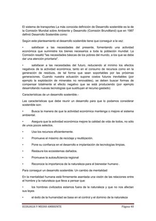 El sistema de transportes La más conocida definición de Desarrollo sostenible es la de
la Comisión Mundial sobre Ambiente y Desarrollo (Comisión Brundtland) que en 1987
definió Desarrollo Sostenible como:

Según este planteamiento el desarrollo sostenible tiene que conseguir a la vez:

•      satisfacer a las necesidades del presente, fomentando una actividad
económica que suministre los bienes necesarios a toda la población mundial. La
Comisión resaltó "las necesidades básicas de los pobres del mundo, a los que se debe
dar una atención prioritaria".

•      satisfacer a las necesidades del futuro, reduciendo al mínimo los efectos
negativos de la actividad económica, tanto en el consumo de recursos como en la
generación de residuos, de tal forma que sean soportables por las próximas
generaciones. Cuando nuestra actuación supone costos futuros inevitables (por
ejemplo la explotación de minerales no renovables), se deben buscar formas de
compensar totalmente el efecto negativo que se está produciendo (por ejemplo
desarrollando nuevas tecnologías que sustituyan el recurso gastado)

Características de un desarrollo sostenible.-

Las características que debe reunir un desarrollo para que lo podamos considerar
sostenible son:

•     Busca la manera de que la actividad económica mantenga o mejore el sistema
ambiental.

•     Asegura que la actividad económica mejore la calidad de vida de todos, no sólo
de unos pocos selectos.

•      Usa los recursos eficientemente.

•      Promueve el máximo de reciclaje y reutilización.

•      Pone su confianza en el desarrollo e implantación de tecnologías limpias.

•      Restaura los ecosistemas dañados.

•      Promueve la autosuficiencia regional

•      Reconoce la importancia de la naturaleza para el bienestar humano .

Para conseguir un desarrollo sostenible: Un cambio de mentalidad

En la mentalidad humana está firmemente asentada una visión de las relaciones entre
el hombre y la naturaleza que lleva a pensar que:

•      los hombres civilizados estamos fuera de la naturaleza y que no nos afectan
sus leyes

•      el éxito de la humanidad se basa en el control y el dominio de la naturaleza


ECOLOGIA Y MEDIO AMBIENTE                                                     Página 40
 
