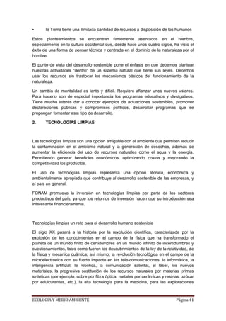 •      la Tierra tiene una ilimitada cantidad de recursos a disposición de los humanos

Estos planteamientos se encuentran firmemente asentados en el hombre,
especialmente en la cultura occidental que, desde hace unos cuatro siglos, ha visto el
éxito de una forma de pensar técnica y centrada en el dominio de la naturaleza por el
hombre.

El punto de vista del desarrollo sostenible pone el énfasis en que debemos plantear
nuestras actividades "dentro" de un sistema natural que tiene sus leyes. Debemos
usar los recursos sin trastocar los mecanismos básicos del funcionamiento de la
naturaleza.

Un cambio de mentalidad es lento y difícil. Requiere afianzar unos nuevos valores.
Para hacerlo son de especial importancia los programas educativos y divulgativos.
Tiene mucho interés dar a conocer ejemplos de actuaciones sostenibles, promover
declaraciones públicas y compromisos políticos, desarrollar programas que se
propongan fomentar este tipo de desarrollo.

2.     TECNOLOGÍAS LIMPIAS



Las tecnologías limpias son una opción amigable con el ambiente que permiten reducir
la contaminación en el ambiente natural y la generación de desechos, además de
aumentar la eficiencia del uso de recursos naturales como el agua y la energía.
Permitiendo generar beneficios económicos, optimizando costos y mejorando la
competitividad los productos.

El uso de tecnologías limpias representa una opción técnica, económica y
ambientalmente apropiada que contribuye al desarrollo sostenible de las empresas, y
el país en general.

FONAM promueve la inversión en tecnologías limpias por parte de los sectores
productivos del país, ya que los retornos de inversión hacen que su introducción sea
interesante financieramente.



Tecnologías limpias un reto para el desarrollo humano sostenible

El siglo XX pasará a la historia por la revolución científica, caracterizada por la
explosión de los conocimientos en el campo de la física que ha transformado el
planeta de un mundo finito de certidumbres en un mundo infinito de incertidumbres y
cuestionamientos, tales como fueron los descubrimientos de la ley de la relatividad, de
la física y mecánica cuántica; así mismo, la revolución tecnológica en el campo de la
microelectrónica con su fuerte impacto en las tele-comunicaciones, la informática, la
inteligencia artificial, la robótica, la comunicación satelital, el láser, los nuevos
materiales, la progresiva sustitución de los recursos naturales por materias primas
sintéticas (por ejemplo, cobre por fibra óptica, metales por cerámicas y resinas, azúcar
por edulcurantes, etc.), la alta tecnología para la medicina, para las exploraciones



ECOLOGIA Y MEDIO AMBIENTE                                                     Página 41
 