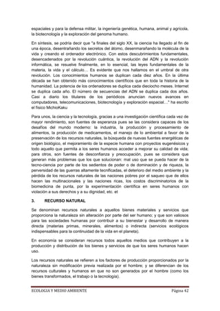 espaciales y para la defensa militar, la ingeniería genética, humana, animal y agrícola,
la biotecnología y la exploración del genoma humano.

En síntesis, se podría decir que "a finales del siglo XX, la ciencia ha llegado al fin de
una época, desentrañando los secretos del átomo, desenmarañando la molécula de la
vida y creando el ordenador electrónico. Con estos descubrimientos fundamentales,
desencadenados por la revolución cuántica, la revolución del ADN y la revolución
informática, se resuelve finalmente, en lo esencial, las leyes fundamentales de la
materia, la vida y el cálculo… Es evidente que nos hallamos en el umbral de otra
revolución. Los conocimientos humanos se duplican cada diez años. En la última
década se han obtenido más conocimientos científicos que en toda la historia de la
humanidad. La potencia de los ordenadores se duplica cada dieciocho meses. Internet
se duplica cada año. El número de secuencias del ADN se duplica cada dos años.
Casi a diario los titulares de los periódicos anuncian nuevos avances en
computadores, telecomunicaciones, biotecnología y exploración espacial…" ha escrito
el físico MichioKaku

Para unos, la ciencia y la tecnología, gracias a una investigación científica cada vez de
mayor rendimiento, son fuentes de esperanza pues se las considera capaces de los
desafíos del mundo moderno: la industria, la producción y procesamiento de
alimentos, la producción de medicamentos, el manejo de lo ambiental a favor de la
preservación de los recursos naturales, la búsqueda de nuevas fuentes energéticas de
origen biológico, el mejoramiento de la especie humana con proyectos eugenésicos y
todo aquello que permita a los seres humanos acceder a mejorar su calidad de vida;
para otros, son fuentes de desconfianza y preocupación, pues se considera que
generan más problemas que los que solucionan: mal uso que se pueda hacer de la
tecno-ciencia por parte de los sedientos de poder o de dominación y de riqueza, la
perversidad de las guerras altamente tecnificadas, el deterioro del medio ambiente y la
pérdida de los recursos naturales de las naciones pobres por el saqueo que de ellos
hacen las multinacionales y las naciones ricas, los costos discriminatorios de la
biomedicina de punta, por la experimentación científica en seres humanos con
violación a sus derechos y a su dignidad, etc. et

3.     RECURSO NATURAL

Se denominan recursos naturales a aquellos bienes materiales y servicios que
proporciona la naturaleza sin alteración por parte del ser humano; y que son valiosos
para las sociedades humanas por contribuir a su bienestar y desarrollo de manera
directa (materias primas, minerales, alimentos) o indirecta (servicios ecológicos
indispensables para la continuidad de la vida en el planeta).

En economía se consideran recursos todos aquellos medios que contribuyen a la
producción y distribución de los bienes y servicios de que los seres humanos hacen
uso.

Los recursos naturales se refieren a los factores de producción proporcionados por la
naturaleza sin modificación previa realizada por el hombre; y se diferencian de los
recursos culturales y humanos en que no son generados por el hombre (como los
bienes transformados, el trabajo o la tecnología).


ECOLOGIA Y MEDIO AMBIENTE                                                      Página 42
 
