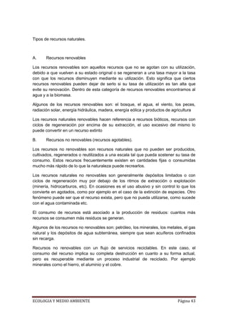 Tipos de recursos naturales.



A.     Recursos renovables

Los recursos renovables son aquellos recursos que no se agotan con su utilización,
debido a que vuelven a su estado original o se regeneran a una tasa mayor a la tasa
con que los recursos disminuyen mediante su utilización. Esto significa que ciertos
recursos renovables pueden dejar de serlo si su tasa de utilización es tan alta que
evite su renovación. Dentro de esta categoría de recursos renovables encontramos al
agua y a la biomasa.

Algunos de los recursos renovables son: el bosque, el agua, el viento, los peces,
radiación solar, energía hidráulica, madera, energía eólica y productos de agricultura

Los recursos naturales renovables hacen referencia a recursos bióticos, recursos con
ciclos de regeneración por encima de su extracción, el uso excesivo del mismo lo
puede convertir en un recurso extinto

B.     Recursos no renovables (recursos agotables).

Los recursos no renovables son recursos naturales que no pueden ser producidos,
cultivados, regenerados o reutilizados a una escala tal que pueda sostener su tasa de
consumo. Estos recursos frecuentemente existen en cantidades fijas o consumidas
mucho más rápido de lo que la naturaleza puede recrearlos.

Los recursos naturales no renovables son generalmente depósitos limitados o con
ciclos de regeneración muy por debajo de los ritmos de extracción o explotación
(minería, hidrocarburos, etc). En ocasiones es el uso abusivo y sin control lo que los
convierte en agotados, como por ejemplo en el caso de la extinción de especies. Otro
fenómeno puede ser que el recurso exista, pero que no pueda utilizarse, como sucede
con el agua contaminada etc.

El consumo de recursos está asociado a la producción de residuos: cuantos más
recursos se consumen más residuos se generan.

Algunos de los recursos no renovables son: petróleo, los minerales, los metales, el gas
natural y los depósitos de agua subterránea, siempre que sean acuíferos confinados
sin recarga.

Recursos no renovables con un flujo de servicios reciclables. En este caso, el
consumo del recurso implica su completa destrucción en cuanto a su forma actual,
pero es recuperable mediante un proceso industrial de reciclado. Por ejemplo
minerales como el hierro, el aluminio y el cobre.




ECOLOGIA Y MEDIO AMBIENTE                                                    Página 43
 
