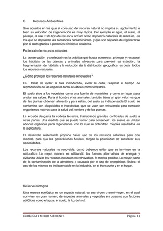 C.     Recursos Ambientales.

Son aquellos en los que el consumo del recurso natural no implica su agotamiento o
bien su velocidad de regeneración es muy rápida. Por ejemplo el agua, el suelo, el
paisaje, el aire. Este tipo de recursos actúan como depósitos naturales de residuos, en
los que se depositan las sustancias contaminantes, y que son capaces de regenerarse
por si solos gracias a procesos bióticos o abióticos.

Protección de recursos naturales

La conservación y protección es la práctica que busca conservar, proteger y restaurar
los hábitats de las plantas y animales silvestres para prevenir su extinción, la
fragmentación de hábitats y la reducción de la distribución geográfica es decir todos
los recursos naturales.

¿Cómo proteger los recursos naturales renovables?

Es tratar de evitar la tala inmoderada, evitar la caza, respetar el tiempo de
reproducción de las especies tanto acuáticas como terrestres.

El suelo sirve a los vegetales como una fuente de materiales y como un lugar para
anclar sus raíces. Para el hombre y los animales, también tiene un gran valor, ya que
de las plantas obtienen alimento y para estas, del suelo es indispensable.El suelo se
contamina con plaguicidas e insecticidas que se usan con frecuencia para combatir
organismos nocivos para la salud del hombre y de las plantas.

La erosión desgasta la corteza terrestre, trasladando grandes cantidades de suelo a
otras partes. Una medida que se puede tomar para conservar los suelos es utilizar
abonos orgánicos para regenerarlos, con lo cual se obtendrán mejores resultados en
la agricultura.

El desarrollo sustentable propone hacer uso de los recursos naturales pero con
medida, para que las generaciones futuras, tengan la posibilidad de satisfacer sus
necesidades.

Los recursos naturales no renovable, como debemos evitar que se terminen en la
naturaleza La mejor manera es utilizando las fuentes alternativas de energia y
evitando utilizar los recusos naturales no renovables, lo menos posible. La mayor parte
de la contaminación de la atmósfera e causada por el uso de energéticos fósiles; el
uso de los mismos es indispensable en la industria, en el transporte y en el hogar.




Reserva ecológica

Una reserva ecológica es un espacio natural, ya sea virgen o semi-virgen, en el cual
conviven un gran numero de especies animales y vegetales en conjunto con factores
abióticos como el agua, el suelo, la luz del sol.




ECOLOGIA Y MEDIO AMBIENTE                                                    Página 44
 