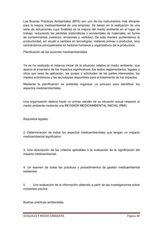 Las Buenas Prácticas Ambientales (BPA) son uno de los instrumentos más eficaces
para la mejora medioambiental de una empresa. Se basan en la realización de una
serie de actuaciones cuya finalidad es la mejora del medio ambiente en el lugar de
trabajo, reduciendo las pérdidas sistemáticas o accidentales de materiales, en forma
de contaminantes (residuos, emisiones o vertidos). De esta manera aumentamos la
productividad, sin acudir a cambios en tecnologías, materias primas o productos, sino
centrándonos principalmente en factores humanos y organizativos de la producción.

Planificación de las acciones medioambientales



Ya se ha realizado el balance inicial de la situación relativa al medio ambiente, que
abarca el inventario de los impactos significativos, los textos reglamentarios, legales y
otros que sean de aplicación, las quejas o solicitudes de las partes interesadas, los
medios económicos y las tecnologías disponibles para el tratamiento de los impactos.

Mediante la planificación se pretende organizar un proceso para identificar los
aspectos medioambientales.



Una organización deberá hacer un primer estudio de su situación actual respecto al
medio ambiente mediante una REVISION MEDIOAMBIENTAL INICIAL (RMI):



Requisitos legales.



2. Determinación de todos los aspectos medioambientales que tengan un impacto
medioambiental significativo.



3. Una descripción de los criterios aplicables a la evaluación de la significación del
impacto medioambiental.



4. Un examen de todas las prácticas y procedimientos de gestión medioambiental
existentes.



5.     Una evaluación de la información obtenida a partir de las investigaciones sobre
incidentes previos



Buenas prácticas ambientales.



ECOLOGIA Y MEDIO AMBIENTE                                                      Página 48
 