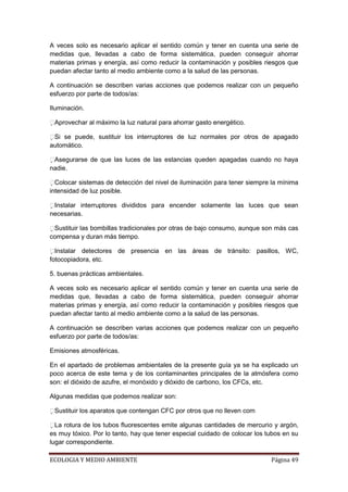 A veces solo es necesario aplicar el sentido común y tener en cuenta una serie de
medidas que, llevadas a cabo de forma sistemática, pueden conseguir ahorrar
materias primas y energía, así como reducir la contaminación y posibles riesgos que
puedan afectar tanto al medio ambiente como a la salud de las personas.

A continuación se describen varias acciones que podemos realizar con un pequeño
esfuerzo por parte de todos/as:

Iluminación.

 provechar al máximo la luz natural para ahorrar gasto energético.
 A

 i se puede, sustituir los interruptores de luz normales por otros de apagado
 S
automático.

 segurarse de que las luces de las estancias queden apagadas cuando no haya
 A
nadie.

 olocar sistemas de detección del nivel de iluminación para tener siempre la mínima
  C
intensidad de luz posible.

 nstalar interruptores divididos para encender solamente las luces que sean
 I
necesarias.

 ustituir las bombillas tradicionales por otras de bajo consumo, aunque son más cas
 S
compensa y duran más tiempo.

 nstalar detectores de presencia en las áreas de tránsito: pasillos, WC,
  I
fotocopiadora, etc.

5. buenas prácticas ambientales.

A veces solo es necesario aplicar el sentido común y tener en cuenta una serie de
medidas que, llevadas a cabo de forma sistemática, pueden conseguir ahorrar
materias primas y energía, así como reducir la contaminación y posibles riesgos que
puedan afectar tanto al medio ambiente como a la salud de las personas.

A continuación se describen varias acciones que podemos realizar con un pequeño
esfuerzo por parte de todos/as:

Emisiones atmosféricas.

En el apartado de problemas ambientales de la presente guía ya se ha explicado un
poco acerca de este tema y de los contaminantes principales de la atmósfera como
son: el dióxido de azufre, el monóxido y dióxido de carbono, los CFCs, etc.

Algunas medidas que podemos realizar son:

 ustituir los aparatos que contengan CFC por otros que no lleven com
 S

 a rotura de los tubos fluorescentes emite algunas cantidades de mercurio y argón,
  L
es muy tóxico. Por lo tanto, hay que tener especial cuidado de colocar los tubos en su
lugar correspondiente.

ECOLOGIA Y MEDIO AMBIENTE                                                   Página 49
 