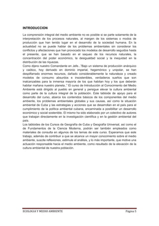 INTRODUCCION

La comprensión integral del medio ambiente no es posible si se parte solamente de la
interpretación de los procesos naturales, al margen de los sistemas o modos de
producción que han tenido lugar en el desarrollo de la sociedad humana. En la
actualidad no se puede hablar de los problemas ambientales sin considerar los
conflictos y afectaciones que han provocado los modelos de desarrollo seguidos hasta
el presente, que se han basado en el saqueo de los recursos naturales, la
concentración del poder económico, la desigualdad social y la inequidad en la
distribución de las riquezas.
Como dijera nuestro Comandante en Jefe...”Bajo un sistema de producción anárquico
y caótico, hoy derivado en dominio imperial, hegemónico y unipolar, se han
despilfarrado enormes recursos, dañado considerablemente la naturaleza y creado
modelos de consumo absurdos e insostenibles, verdaderos sueños que son
inalcanzables para la inmensa mayoría de los que habitan hoy y los que deberán
habitar mañana nuestro planeta..” El curso de Introducción al Conocimiento del Medio
Ambiente está dirigido al pueblo en general y persigue elevar la cultura ambiental
como parte de la cultura integral de la población. Este tabloide de apoyo para el
desarrollo del curso, abarca los contenidos básicos de los componentes del medio
ambiente, los problemas ambientales globales y sus causas, así como la situación
ambiental de Cuba y las estrategias y acciones que se desarrollan en el país para el
cumplimiento de la política ambiental cubana, encaminada a posibilitar un desarrollo
económico y social sostenible. El mismo ha sido elaborado por un colectivo de autores
que trabajan directamente en la investigación científica y en la gestión ambiental del
país.
Los tabloides de los Cursos de Geografía de Cuba y Geografía Universal, así como el
de Fundamentos de la Ciencia Moderna, podrán ser también empleados como
materiales de consulta en algunos de los temas de este curso. Esperamos que este
trabajo, además de contribuir a que se alcance un mayor conocimiento sobre el medio
ambiente, suscite reflexiones, estimule el análisis, y lo más importante, que motive una
actuación responsable hacia el medio ambiente, como resultado de la elevación de la
cultura ambiental de nuestra población.




ECOLOGIA Y MEDIO AMBIENTE                                                      Página 5
 