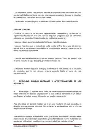 • La etiqueta se solicita y se gestiona a través de organizaciones autorizadas en cada
uno de los Estados miembros, pero los criterios para conceder o denegar la etiqueta a
un producto son los mismos en todos los países.

• La etiqueta, una vez otorgada es válida en todos los países de la Unión Europea.



OTRAS ETIQUETAS

Conviene no confundir las etiquetas reglamentadas, reconocidas y certificadas por
organismos oficiales con toda una serie de etiquetas y logotipos que los fabricantes
colocan a sus productos. Estas etiquetas las podríamos agrupar en:

 as que indican que el producto está hecho con material reciclado.
 L

 as que nos dicen que el producto se podrá reciclar al final de su vida útil, siempre
 L
que se lleve a un vertedero controlado o a un contenedor especial, contando con la
buena voluntad del consumidor.



 as que sencillamente indican lo que les interesa destacar, como por ejemplo: libre
 L
de cloro, no daña la capa de ozono, producto ecológico, etc.



La fiabilidad de estas etiquetas es baja y puede llevar a confusiones y a la utilización
de productos que no nos ofrecen ninguna garantía desde el punto de vista
medioambiental.



7.   RECICLAJE, MANEJO ADECUADO Y APROVECHAMIENTO DE LOS
RECURSOS



A.     El reciclaje.- El reciclaje es un factor de suma importancia para el cuidado del
medio ambiente. Se trata de un proceso en la cual partes o elementos de un artículo
que llegaron al final de su vida útil pueden ser usados nuevamente.



Para el público en general, reciclar es el proceso mediante el cual productos de
desecho son nuevamente utilizados. Sin embargo, la recolección es sólo el principio
del proceso de reciclaje.



Una definición bastante acertada nos indica que reciclar es cualquier “proceso donde
materiales de desperdicio son recolectados y transformados en nuevos materiales que
pueden ser utilizados o vendidos como nuevos productos o materias primas”.

ECOLOGIA Y MEDIO AMBIENTE                                                     Página 51
 