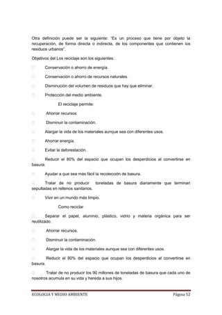 Otra definición puede ser la siguiente: “Es un proceso que tiene por objeto la
recuperación, de forma directa o indirecta, de los componentes que contienen los
residuos urbanos”.

Objetivos del Los reciclaje son los siguientes:

      Conservación o ahorro de energía.

      Conservación o ahorro de recursos naturales.

      Disminución del volumen de residuos que hay que eliminar.

      Protección del medio ambiente.

               El reciclaje permite:

       Ahorrar recursos

       Disminuir la contaminación.

      Alargar la vida de los materiales aunque sea con diferentes usos.

      Ahorrar energía.

      Evitar la deforestación.

      Reducir el 80% del espacio que ocupan los desperdicios al convertirse en
basura.

      Ayudar a que sea más fácil la recolección de basura.

      Tratar de no producir       toneladas de basura diariamente que terminan
sepultadas en rellenos sanitarios.

      Vivir en un mundo más limpio.

               Como reciclar

        Separar el papel, aluminio, plástico, vidrio y materia orgánica para ser
reutilizado.

       Ahorrar recursos.

       Disminuir la contaminación.

       Alargar la vida de los materiales aunque sea con diferentes usos.

       Reducir el 80% del espacio que ocupan los desperdicios al convertirse en
basura.

      Tratar de no producir los 90 millones de toneladas de basura que cada uno de
nosotros acumula en su vida y hereda a sus hijos.


ECOLOGIA Y MEDIO AMBIENTE                                                   Página 52
 