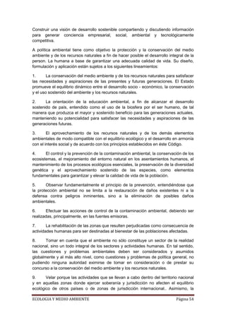 Construir una visión de desarrollo sostenible compartiendo y discutiendo información
para generar conciencia empresarial, social, ambiental y tecnológicamente
competitiva.

A política ambiental tiene como objetivo la protección y la conservación del medio
ambiente y de los recursos naturales a fin de hacer posible el desarrollo integral de la
person. La humana a base de garantizar una adecuada calidad de vida. Su diseño,
formulación y aplicación están sujetos a los siguientes lineamientos:

1.      La conservación del medio ambiente y de los recursos naturales para satisfacer
las necesidades y aspiraciones de las presentes y futuras generaciones. El Estado
promueve el equilibrio dinámico entre el desarrollo socio - económico, la conservación
y el uso sostenido del ambiente y los recursos naturales.

2.     La orientación de la educación ambiental, a fin de alcanzar el desarrollo
sostenido de país, entendido como el uso de la biosfera por el ser humano, de tal
manera que produzca el mayor y sostenido beneficio para las generaciones actuales,
manteniendo su potencialidad para satisfacer las necesidades y aspiraciones de las
generaciones futuras.

3.      El aprovechamiento de los recursos naturales y de los demás elementos
ambientales de modo compatible con el equilibrio ecológico y el desarrollo en armonía
con el interés social y de acuerdo con los principios establecidos en éste Código.

4.     El control y la prevención de la contaminación ambiental, la conservación de los
ecosistemas, el mejoramiento del entorno natural en los asentamientos humanos, el
mantenimiento de los procesos ecológicos esenciales, la preservación de la diversidad
genética y el aprovechamiento sostenido de las especies, como elementos
fundamentales para garantizar y elevar la calidad de vida de la población.

5.     Observar fundamentalmente el principio de la prevención, entendiéndose que
la protección ambiental no se limita a la restauración de daños existentes ni a la
defensa contra peligros inminentes, sino a la eliminación de posibles daños
ambientales.

6.      Efectuar las acciones de control de la contaminación ambiental, debiendo ser
realizadas, principalmente, en las fuentes emisoras.

7.      La rehabilitación de las zonas que resulten perjudicadas como consecuencia de
actividades humanas para ser destinadas al bienestar de las poblaciones afectadas.

8.     Tomar en cuenta que el ambiente no sólo constituye un sector de la realidad
nacional, sino un todo integral de los sectores y actividades humanas. En tal sentido,
las cuestiones y problemas ambientales deben ser considerados y asumidos
globalmente y al más alto nivel, como cuestiones y problemas de política general, no
pudiendo ninguna autoridad eximirse de tomar en consideración o de prestar su
concurso a la conservación del medio ambiente y los recursos naturales.

9.     Velar porque las actividades que se llevan a cabo dentro del territorio nacional
y en aquellas zonas donde ejercer soberanía y jurisdicción no afecten el equilibrio
ecológico de otros países o de zonas de jurisdicción internacional.. Asimismo, la

ECOLOGIA Y MEDIO AMBIENTE                                                     Página 54
 