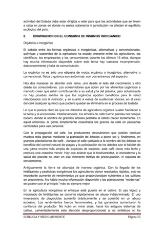 actividad del Estado debe estar dirigida a velar para que las actividades que se lleven
a cabo en zonas en donde no ejerce soberanía ni jurisdicción no afecten el equilibrio
ecológico del país.

8.     DISMINUCION EN EL CONSUMO DE INSUMOS INORGANICO

Orgánico o inorgánico

El debate entre las formas orgánicas e inorgánicas, alternativas y convencionales,
químicas y sostenible de la agricultura ha estado presente entre los agricultores, los
científicos, los empresarios y los consumidores durante los últimos 15 años. Aunque
hay mucha información disponible sobre este tema hay bastante incomprensión,
desconocimiento y falta de comunicación.

Lo orgánico no es sólo una etiqueta de moda; orgánico o inorgánico, alternativa o
convencional, física o química son antónimas, son dos extremos del espectro.

Hay dos maneras de abordar este tema, uno desde el lado del crecimiento y otro
desde los consumidores. Los consumidores que optan por los alimentos orgánicos a
menudo creen que están contribuyendo a su salud y la del planeta, pero actualmente
no hay pruebas sólidas de que los orgánicos aporten beneficios para la salud
relacionados con la nutrición, y en cuanto a restos de sustancias tóxicas, en el caso
del café cualquier químico que pudiera quedar se eliminaría en el proceso de tostado.

Lo que sí parece claro es que los métodos de agricultura orgánica suelen favorecer a
la tierra y el ecosistema. Históricamente, los árboles de café fueron plantas del bosque
oscuro, donde la sombra de grandes árboles permitía al cafeto crecer lentamente. En
aquel entonces, la gente simplemente cosechaba los granos de café en pequeñas
cantidades para uso personal.

Con la propagación del café, los productores descubrieron que podían producir
muchos más granos mediante la plantación de árboles a pleno sol y, finalmente, en
grandes plantaciones de café . Aunque el café cultivado a la sombra de los árboles se
beneficia del control natural de plagas y la polinización de los árboles son el hábitat de
una gama mucho más amplia de especies de insectos, este café crece más lento y
produce una cosecha menor. Hay que aclarar que la biodiversidad, el ecosistema y la
salud del planeta no eran en ese momento motivo de preocupación, ni siquiera de
conocimiento.

Antiguamente la tierra se abonaba de manera orgánica. Con la llegada de los
fertilizantes y pesticidas inorgánicos los agricultores vieron resultados rápidos, esto es
importante aumento de rendimientos ya que proporcionaban nutrientes a los cultivos
en crecimiento. No había mucha información disponible y las plantaciones “modernas”
se guiaron por el principio “más es siempre mejor

En la agricultura inorgánica el enfoque está puesto en el cultivo. El uso lógico y
moderado de fertilizantes se convirtió rápidamente en abuso indiscriminado. El uso
innecesario de plaguicidas aumentó drásticamente y se convirtió en un abuso
excesivo. Los rendimientos fueron fenomenales, y las ganancias aumentaron la
confianza del productor. No hubo un mirar atrás, hacia los antiguos sistemas de
cultivo. Lamentablemente esta atención desproporcionada a los sintéticos no ha

ECOLOGIA Y MEDIO AMBIENTE                                                       Página 55
 