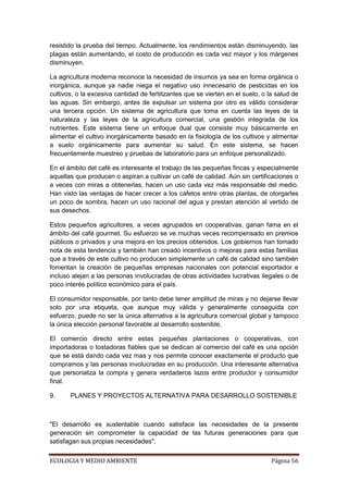 resistido la prueba del tiempo. Actualmente, los rendimientos están disminuyendo, las
plagas están aumentando, el costo de producción es cada vez mayor y los márgenes
disminuyen.

La agricultura moderna reconoce la necesidad de insumos ya sea en forma orgánica o
inorgánica, aunque ya nadie niega el negativo uso innecesario de pesticidas en los
cultivos, o la excesiva cantidad de fertilizantes que se vierten en el suelo, o la salud de
las aguas. Sin embargo, antes de expulsar un sistema por otro es válido considerar
una tercera opción. Un sistema de agricultura que toma en cuenta las leyes de la
naturaleza y las leyes de la agricultura comercial, una gestión integrada de los
nutrientes. Este sistema tiene un enfoque dual que consiste muy básicamente en
alimentar el cultivo inorgánicamente basado en la fisiología de los cultivos y alimentar
a suelo orgánicamente para aumentar su salud. En este sistema, se hacen
frecuentemente muestreo y pruebas de laboratorio para un enfoque personalizado.

En el ámbito del café es interesante el trabajo de las pequeñas fincas y especialmente
aquellas que producen o aspiran a cultivar un café de calidad. Aún sin certificaciones o
a veces con miras a obtenerlas, hacen un uso cada vez más responsable del medio.
Han visto las ventajas de hacer crecer a los cafetos entre otras plantas, de otorgarles
un poco de sombra, hacen un uso racional del agua y prestan atención al vertido de
sus desechos.

Estos pequeños agricultores, a veces agrupados en cooperativas, ganan fama en el
ámbito del café gourmet. Su esfuerzo se ve muchas veces recompensado en premios
públicos o privados y una mejora en los precios obtenidos. Los gobiernos han tomado
nota de esta tendencia y también han creado incentivos o mejoras para estas familias
que a través de este cultivo no producen simplemente un café de calidad sino también
fomentan la creación de pequeñas empresas nacionales con potencial exportador e
incluso alejan a las personas involucradas de otras actividades lucrativas ilegales o de
poco interés político económico para el país.

El consumidor responsable, por tanto debe tener amplitud de miras y no dejarse llevar
solo por una etiqueta, que aunque muy válida y generalmente conseguida con
esfuerzo, puede no ser la única alternativa a la agricultura comercial global y tampoco
la única elección personal favorable al desarrollo sostenible.

El comercio directo entre estas pequeñas plantaciones o cooperativas, con
importadoras o tostadoras fiables que se dedican al comercio del café es una opción
que se está dando cada vez mas y nos permite conocer exactamente el producto que
compramos y las personas involucradas en su producción. Una interesante alternativa
que personaliza la compra y genera verdaderos lazos entre productor y consumidor
final.

9.     PLANES Y PROYECTOS ALTERNATIVA PARA DESARROLLO SOSTENIBLE



"El desarrollo es sustentable cuando satisface las necesidades de la presente
generación sin comprometer la capacidad de las futuras generaciones para que
satisfagan sus propias necesidades".


ECOLOGIA Y MEDIO AMBIENTE                                                        Página 56
 