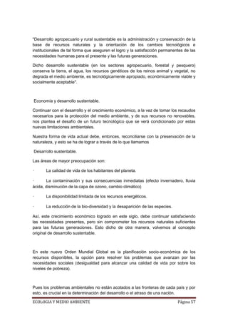 "Desarrollo agropecuario y rural sustentable es la administración y conservación de la
base de recursos naturales y la orientación de los cambios tecnológicos e
institucionales de tal forma que aseguren el logro y la satisfacción permanentes de las
necesidades humanas para el presente y las futuras generaciones.

Dicho desarrollo sustentable (en los sectores agropecuario, forestal y pesquero)
conserva la tierra, el agua, los recursos genéticos de los reinos animal y vegetal, no
degrada el medio ambiente, es tecnológicamente apropiado, económicamente viable y
socialmente aceptable".



Economía y desarrollo sustentable.

Continuar con el desarrollo y el crecimiento económico, a la vez de tomar los recaudos
necesarios para la protección del medio ambiente, y de sus recursos no renovables,
nos plantea el desafío de un futuro tecnológico que se verá condicionado por estas
nuevas limitaciones ambientales.

Nuestra forma de vida actual debe, entonces, reconciliarse con la preservación de la
naturaleza, y esto se ha de lograr a través de lo que llamamos

Desarrollo sustentable.

Las áreas de mayor preocupación son:

•      La calidad de vida de los habitantes del planeta.

•      La contaminación y sus consecuencias inmediatas (efecto invernadero, lluvia
ácida, disminución de la capa de ozono, cambio climático)

•      La disponibilidad limitada de los recursos energéticos.

•      La reducción de la bio-diversidad y la desaparición de las especies.

Así, este crecimiento económico logrado en este siglo, debe continuar satisfaciendo
las necesidades presentes, pero sin comprometer los recursos naturales suficientes
para las futuras generaciones. Esto dicho de otra manera, volvemos al concepto
original de desarrollo sustentable.



En este nuevo Orden Mundial Global es la planificación socio-económica de los
recursos disponibles, la opción para resolver los problemas que avanzan por las
necesidades sociales (desigualdad para alcanzar una calidad de vida por sobre los
niveles de pobreza).



Pues los problemas ambientales no están acotados a las fronteras de cada país y por
esto, es crucial en la determinación del desarrollo o el atraso de una nación.

ECOLOGIA Y MEDIO AMBIENTE                                                     Página 57
 