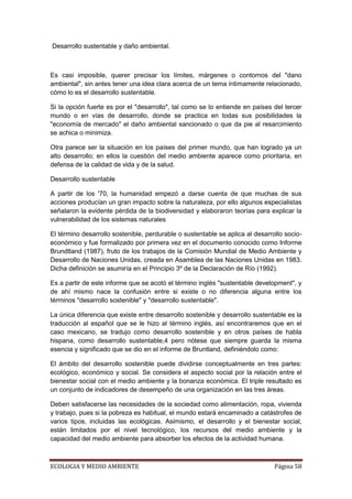 Desarrollo sustentable y daño ambiental.



Es casi imposible, querer precisar los límites, márgenes o contornos del "dano
ambiental", sin antes tener una idea clara acerca de un tema íntimamente relacionado,
cómo lo es el desarrollo sustentable.

Si la opción fuerte es por el "desarrollo", tal como se lo entiende en países del tercer
mundo o en vías de desarrollo, donde se practica en todas sus posibilidades la
"economía de mercado" el daño ambiental sancionado o que da pie al resarcimiento
se achica o minimiza.

Otra parece ser la situación en los países del primer mundo, que han logrado ya un
alto desarrollo; en ellos la cuestión del medio ambiente aparece como prioritaria, en
defensa de la calidad de vida y de la salud.

Desarrollo sustentable

A partir de los '70, la humanidad empezó a darse cuenta de que muchas de sus
acciones producían un gran impacto sobre la naturaleza, por ello algunos especialistas
señalaron la evidente pérdida de la biodiversidad y elaboraron teorías para explicar la
vulnerabilidad de los sistemas naturales

El término desarrollo sostenible, perdurable o sustentable se aplica al desarrollo socio-
económico y fue formalizado por primera vez en el documento conocido como Informe
Brundtland (1987), fruto de los trabajos de la Comisión Mundial de Medio Ambiente y
Desarrollo de Naciones Unidas, creada en Asamblea de las Naciones Unidas en 1983.
Dicha definición se asumiría en el Principio 3º de la Declaración de Río (1992).

Es a partir de este informe que se acotó el término inglés "sustentable development", y
de ahí mismo nace la confusión entre si existe o no diferencia alguna entre los
términos "desarrollo sostenible" y "desarrollo sustentable".

La única diferencia que existe entre desarrollo sostenible y desarrollo sustentable es la
traducción al español que se le hizo al término inglés, así encontraremos que en el
caso mexicano, se tradujo como desarrollo sostenible y en otros países de habla
hispana, como desarrollo sustentable,4 pero nótese que siempre guarda la misma
esencia y significado que se dio en el informe de Bruntland, definiéndolo como:

El ámbito del desarrollo sostenible puede dividirse conceptualmente en tres partes:
ecológico, económico y social. Se considera el aspecto social por la relación entre el
bienestar social con el medio ambiente y la bonanza económica. El triple resultado es
un conjunto de indicadores de desempeño de una organización en las tres áreas.

Deben satisfacerse las necesidades de la sociedad como alimentación, ropa, vivienda
y trabajo, pues si la pobreza es habitual, el mundo estará encaminado a catástrofes de
varios tipos, incluidas las ecológicas. Asimismo, el desarrollo y el bienestar social,
están limitados por el nivel tecnológico, los recursos del medio ambiente y la
capacidad del medio ambiente para absorber los efectos de la actividad humana.



ECOLOGIA Y MEDIO AMBIENTE                                                      Página 58
 