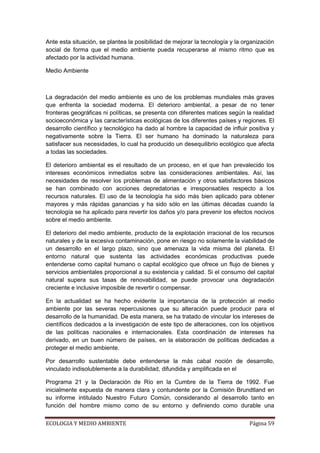 Ante esta situación, se plantea la posibilidad de mejorar la tecnología y la organización
social de forma que el medio ambiente pueda recuperarse al mismo ritmo que es
afectado por la actividad humana.

Medio Ambiente



La degradación del medio ambiente es uno de los problemas mundiales más graves
que enfrenta la sociedad moderna. El deterioro ambiental, a pesar de no tener
fronteras geográficas ni políticas, se presenta con diferentes matices según la realidad
socioeconómica y las características ecológicas de los diferentes países y regiones. El
desarrollo científico y tecnológico ha dado al hombre la capacidad de influir positiva y
negativamente sobre la Tierra. El ser humano ha dominado la naturaleza para
satisfacer sus necesidades, lo cual ha producido un desequilibrio ecológico que afecta
a todas las sociedades.

El deterioro ambiental es el resultado de un proceso, en el que han prevalecido los
intereses económicos inmediatos sobre las consideraciones ambientales. Así, las
necesidades de resolver los problemas de alimentación y otros satisfactores básicos
se han combinado con acciones depredatorias e irresponsables respecto a los
recursos naturales. El uso de la tecnología ha sido más bien aplicado para obtener
mayores y más rápidas ganancias y ha sido sólo en las últimas décadas cuando la
tecnología se ha aplicado para revertir los daños y/o para prevenir los efectos nocivos
sobre el medio ambiente.

El deterioro del medio ambiente, producto de la explotación irracional de los recursos
naturales y de la excesiva contaminación, pone en riesgo no solamente la viabilidad de
un desarrollo en el largo plazo, sino que amenaza la vida misma del planeta. El
entorno natural que sustenta las actividades económicas productivas puede
entenderse como capital humano o capital ecológico que ofrece un flujo de bienes y
servicios ambientales proporcional a su existencia y calidad. Si el consumo del capital
natural supera sus tasas de renovabilidad, se puede provocar una degradación
creciente e inclusive imposible de revertir o compensar.

En la actualidad se ha hecho evidente la importancia de la protección al medio
ambiente por las severas repercusiones que su alteración puede producir para el
desarrollo de la humanidad. De esta manera, se ha tratado de vincular los intereses de
científicos dedicados a la investigación de este tipo de alteraciones, con los objetivos
de las políticas nacionales e internacionales. Esta coordinación de intereses ha
derivado, en un buen número de países, en la elaboración de políticas dedicadas a
proteger el medio ambiente.

Por desarrollo sustentable debe entenderse la más cabal noción de desarrollo,
vinculado indisolublemente a la durabilidad, difundida y amplificada en el

Programa 21 y la Declaración de Río en la Cumbre de la Tierra de 1992. Fue
inicialmente expuesta de manera clara y contundente por la Comisión Brundtland en
su informe intitulado Nuestro Futuro Común, considerando al desarrollo tanto en
función del hombre mismo como de su entorno y definiendo como durable una


ECOLOGIA Y MEDIO AMBIENTE                                                      Página 59
 