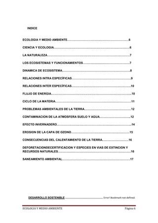 INDICE


ECOLOGIA Y MEDIO AMBIENTE………………………………………………………6

CIENCIA Y ECOLOGIA……………………………………………………………………6

LA NATURALEZA………………………………………………………………………….7

LOS ECOSISTEMAS Y FUNCIONAMIENTOS…………………………………………7

DINAMICA DE ECOSISTEMA…………………………………………………………….8

RELACIONES INTRA ESPECÍFICAS…………………………………………………….9

RELACIONES INTER ESPECÍFICAS…………………………………………………….10

FLUJO DE ENERGIA………………………………………………………………………..10

CICLO DE LA MATERIA……………………………………………………………………11

PROBLEMAS AMBIENTALES DE LA TIERRA…………………………………………12

CONTAMINACION DE LA ATMOSFERA SUELO Y AGUA…………………………..12

EFECTO INVERNADERO…………………………………………………………………..14

EROSION DE LA CAPA DE OZONO……………………………………………………15

CONSECUENCIAS DEL CALENTAMIENTO DE LA TIERRA………………………16

DEFORETACIONDECERTIFICACION Y ESPECIES EN VIAS DE EXTINCION Y
RECURSOS NATURALES…………………………………………………………………16

SANEAMIENTO AMBIENTAL…………………………………………………………….17




   DESARROLLO SOSTENIBLE ...................................................... Error! Bookmark not defined.



ECOLOGIA Y MEDIO AMBIENTE                                                                        Página 6
 