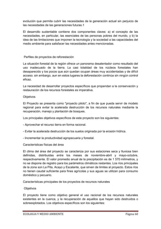 evolución que permita cubrir las necesidades de la generación actual sin perjuicio de
las necesidades de las generaciones futuras.1

El desarrollo sustentable contiene dos componentes claves: a) el concepto de las
necesidades, en particular, las esenciales de las personas pobres del mundo, y b) la
idea de las limitaciones que imponen la tecnología y la sociedad a las capacidades del
medio ambiente para satisfacer las necesidades antes mencionadas.



Perfiles de proyectos de reforestación

La situación forestal de la región ofrece un panorama desalentador como resultado del
uso inadecuado de la tierra. La casi totalidad de los núcleos forestales han
desaparecido y los pocos que aún quedan ocupan áreas muy accidentadas y de difícil
acceso; sin embargo, aun en estos lugares la deforestación continúa sin ningún control
eficaz.

La necesidad de desarrollar proyectos específicos que propendan a la conservación y
restauración de los recursos forestales es imperativa.

Objetivos

El Proyecto se presenta como "proyecto piloto", a fin de que pueda servir de modelo
regional para evitar la acelerada destrucción de los recursos naturales mediante la
recuperación, manejo y plantación de bosques.

Los principales objetivos específicos de este proyecto son los siguientes:

- Aprovechar el recurso tierra en forma racional.

- Evitar la acelerada destrucción de los suelos originada por la erosión hídrica.

- Incrementar la productividad agropecuaria y forestal.

Características físicas del área

El clima del área del proyecto se caracteriza por sus estaciones seca y lluviosa bien
definidas, distribuidas entre los meses de noviembre-abril y mayo-octubre,
respectivamente. El valor promedio anual de la precipitación es de 1 570 milímetros, y
no se dispone de registro para los parámetros climáticos restantes. Los ríos principales
de la zona son La Pita, Acayo y Escalante, que sirven de limites al proyecto. Estos ríos
no tienen caudal suficiente para fines agrícolas y sus aguas se utilizan para consumo
doméstico y pecuario.

Características principales de los proyectos de recursos naturales

Objetivos

El proyecto tiene como objetivo general el uso racional de los recursos naturales
existentes en la cuenca, y la recuperación de aquellos que hayan sido destruidos o
sobreexplotados. Los objetivos específicos son los siguientes:


ECOLOGIA Y MEDIO AMBIENTE                                                       Página 60
 
