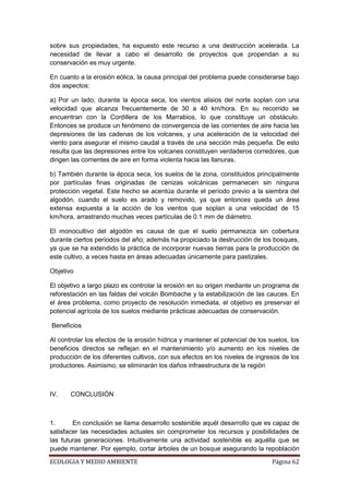 sobre sus propiedades, ha expuesto este recurso a una destrucción acelerada. La
necesidad de llevar a cabo el desarrollo de proyectos que propendan a su
conservación es muy urgente.

En cuanto a la erosión eólica, la causa principal del problema puede considerarse bajo
dos aspectos:

a) Por un lado, durante la época seca, los vientos alisios del norte soplan con una
velocidad que alcanza frecuentemente de 30 a 40 km/hora. En su recorrido se
encuentran con la Cordillera de los Marrabios, lo que constituye un obstáculo.
Entonces se produce un fenómeno de convergencia de las corrientes de aire hacia las
depresiones de las cadenas de los volcanes, y una aceleración de la velocidad del
viento para asegurar el mismo caudal a través de una sección más pequeña. De esto
resulta que las depresiones entre los volcanes constituyen verdaderos corredores, que
dirigen las corrientes de aire en forma violenta hacia las llanuras.

b) También durante la época seca, los suelos de la zona, constituidos principalmente
por partículas finas originadas de cenizas volcánicas permanecen sin ninguna
protección vegetal. Este hecho se acentúa durante el período previo a la siembra del
algodón, cuando el suelo es arado y removido, ya que entonces queda un área
extensa expuesta a la acción de los vientos que soplan a una velocidad de 15
km/hora, arrastrando muchas veces partículas de 0.1 mm de diámetro.

El monocultivo del algodón es causa de que el suelo permanezca sin cobertura
durante ciertos períodos del año; además ha propiciado la destrucción de los bosques,
ya que se ha extendido la práctica de incorporar nuevas tierras para la producción de
este cultivo, a veces hasta en áreas adecuadas únicamente para pastizales.

Objetivo

El objetivo a largo plazo es controlar la erosión en su origen mediante un programa de
reforestación en las faldas del volcán Bombache y la estabilización de las cauces. En
el área problema, como proyecto de resolución inmediata, el objetivo es preservar el
potencial agrícola de los suelos mediante prácticas adecuadas de conservación.

Beneficios

Al controlar los efectos de la erosión hídrica y mantener el potencial de los suelos, los
beneficios directos se reflejan en el mantenimiento y/o aumento en los niveles de
producción de los diferentes cultivos, con sus efectos en los niveles de ingresos de los
productores. Asimismo, se eliminarán los daños infraestructura de la región



IV.    CONCLUSIÓN



1.      En conclusión se llama desarrollo sostenible aquél desarrollo que es capaz de
satisfacer las necesidades actuales sin comprometer los recursos y posibilidades de
las futuras generaciones. Intuitivamente una actividad sostenible es aquélla que se
puede mantener. Por ejemplo, cortar árboles de un bosque asegurando la repoblación

ECOLOGIA Y MEDIO AMBIENTE                                                      Página 62
 