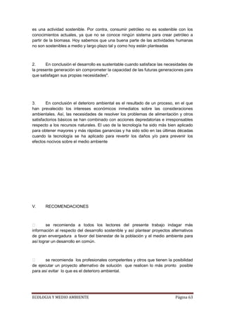 es una actividad sostenible. Por contra, consumir petróleo no es sostenible con los
conocimientos actuales, ya que no se conoce ningún sistema para crear petróleo a
partir de la biomasa. Hoy sabemos que una buena parte de las actividades humanas
no son sostenibles a medio y largo plazo tal y como hoy están planteadas



2.     En conclusión el desarrollo es sustentable cuando satisface las necesidades de
la presente generación sin comprometer la capacidad de las futuras generaciones para
que satisfagan sus propias necesidades".




3.      En conclusión el deterioro ambiental es el resultado de un proceso, en el que
han prevalecido los intereses económicos inmediatos sobre las consideraciones
ambientales. Así, las necesidades de resolver los problemas de alimentación y otros
satisfactorios básicos se han combinado con acciones depredatorias e irresponsables
respecto a los recursos naturales. El uso de la tecnología ha sido más bien aplicado
para obtener mayores y más rápidas ganancias y ha sido sólo en las últimas décadas
cuando la tecnología se ha aplicado para revertir los daños y/o para prevenir los
efectos nocivos sobre el medio ambiente




V.     RECOMENDACIONES



       se recomienda a todos los lectores del presente trabajo indagar más
información al respecto del desarrollo sostenible y así plantear proyectos alternativos
de gran envergadura a favor del bienestar de la población y el medio ambiente para
así lograr un desarrollo en común.



      se recomienda los profesionales competentes y otros que tienen la posibilidad
de ejecutar un proyecto alternativo de solución que realicen lo más pronto posible
para así evitar lo que es el deterioro ambiental.




ECOLOGIA Y MEDIO AMBIENTE                                                    Página 63
 