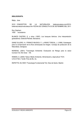 BIBLIOGRAFÍA

Mejia, Jose

2010 CONCEPTOS            DE     LA   NATURALEZA     bellanaturaleza.com/2010-
bellanaturaleza/naturaleza.htm FECHA DE CONSULTA 03 DE SETIEMBRE DEL 2011

Roy Clapham
1930   ecosistema

BLANCO CASTRO, E. y otros. (1997). Los bosques ibéricos. Una interpretación
geobotánica. Editorial Planeta. Barcelona.

SAINZ OLLERO, H.; FRANCO MUGICA, F.; y ARIAS TORCAL, J. (1996). Estrategias
para la conservación de la flora amenazada de Aragón. Consejo de protección de la
Naturaleza. Zaragoza.

MORENO. (2001) “Toxicología Ambiental. Evaluación de Riesgo para la salud
humana” Ed. Mc Graw‑ Hill.

RAMOS, A. (2000) “Salud, Medio Ambiente, Alimentación y Agricultura” FCH.
U.N.C.P.B.A. Tandil. Pcía de Bs. As.

REPETTO, M.(1997) “Toxicología Fundamental” Ed. Díaz de Santo. Madrid.




ECOLOGIA Y MEDIO AMBIENTE                                                   Página 65
 