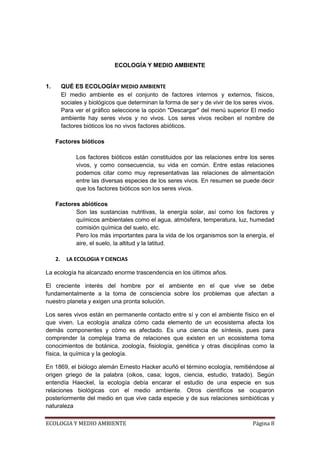ECOLOGÍA Y MEDIO AMBIENTE


1.        QUÉ ES ECOLOGÍAY MEDIO AMBIENTE
          El medio ambiente es el conjunto de factores internos y externos, físicos,
          sociales y biológicos que determinan la forma de ser y de vivir de los seres vivos.
          Para ver el gráfico seleccione la opción "Descargar" del menú superior El medio
          ambiente hay seres vivos y no vivos. Los seres vivos reciben el nombre de
          factores bióticos los no vivos factores abióticos.

     Factores bióticos

               Los factores bióticos están constituidos por las relaciones entre los seres
               vivos, y como consecuencia, su vida en común. Entre estas relaciones
               podemos citar como muy representativas las relaciones de alimentación
               entre las diversas especies de los seres vivos. En resumen se puede decir
               que los factores bióticos son los seres vivos.

     Factores abióticos
            Son las sustancias nutritivas, la energía solar, así como los factores y
            químicos ambientales como el agua, atmósfera, temperatura, luz, humedad
            comisión química del suelo, etc.
            Pero los más importantes para la vida de los organismos son la energía, el
            aire, el suelo, la altitud y la latitud.

     2.     LA ECOLOGIA Y CIENCIAS

La ecología ha alcanzado enorme trascendencia en los últimos años.

El creciente interés del hombre por el ambiente en el que vive se debe
fundamentalmente a la toma de consciencia sobre los problemas que afectan a
nuestro planeta y exigen una pronta solución.

Los seres vivos están en permanente contacto entre sí y con el ambiente físico en el
que viven. La ecología analiza cómo cada elemento de un ecosistema afecta los
demás componentes y cómo es afectado. Es una ciencia de síntesis, pues para
comprender la compleja trama de relaciones que existen en un ecosistema toma
conocimientos de botánica, zoología, fisiología, genética y otras disciplinas como la
física, la química y la geología.

En 1869, el biólogo alemán Ernesto Hacker acuñó el término ecología, remitiéndose al
origen griego de la palabra (oikos, casa; logos, ciencia, estudio, tratado). Según
entendía Haeckel, la ecología debía encarar el estudio de una especie en sus
relaciones biológicas con el medio ambiente. Otros científicos se ocuparon
posteriormente del medio en que vive cada especie y de sus relaciones simbióticas y
naturaleza

ECOLOGIA Y MEDIO AMBIENTE                                                           Página 8
 