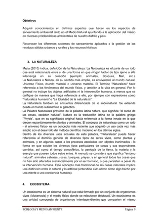Objetivos

Adquirir conocimientos en distintos aspectos que hacen en los aspectos de
saneamiento ambiental tanto en el Medio Natural apuntando a la aplicación del mismo
en diversas problemáticas ambientales de nuestro distrito y país.

Reconocer los diferentes sistemas de saneamiento aplicados a la gestión de los
residuos sólidos urbanos y rurales y los recursos hídricos



     3. LA NATURALEZA

Mejía (2010) indica, definición de la Naturaleza: La Naturaleza es el parte de un todo
que está relacionada entre si de una forma en que ningún factor de tipo ajeno a ella
intervenga en su creación (ejemplo: animales, Bosques, Mar, etc.).
La Naturaleza o Natura, en su sentido más amplio, es equivalente al mundo natural,
Universo Físico, mundo material o universo material. El Termino "Naturaleza" hace
referencia a los fenómenos del mundo físico, y también a la vida en general. Por lo
general no incluye los objetos artificiales ni la intervención humana, a menos que se
califique de manera que haga referencia a ello, por ejemplo con expresiones como
"naturaleza humana" o "La totalidad de la naturaleza".
La Naturaleza también se encuentra diferenciada de lo sobrenatural. Se extiende
desde el mundo subatómico al galáctico.
La Palabra Naturaleza proviene de la palabra latina natura, que significa "el curso de
las cosas, carácter natural". Natura es la traducción latina de la palabra griega
"Physis", que en su significado original hacía referencia a la forma innata en la que
crecen espontáneamente plantas y animales. El concepto de naturaleza como un todo
- el universo físico- es un concepto más reciente que adquirió un uso cada vez más
amplio con el desarrollo del método científico moderno en los últimos siglos.
Dentro de los diversos usos actuales de esta palabra, "Naturaleza" puede hacer
referencia al dominio general de diversos tipos de seres vivos, como plantas y
animales, y en algunos casos a los procesos asociados con objetos inanimados - la
forma en que existen los diversos tipos particulares de cosas y sus espontáneos
cambios, así como el tiempo atmosférico, la geología de la tierra, la materia y la
energía que poseen todos estos entes. A menudo se considera que significa "entorno
natural": animales salvajes, rocas, bosques, playas, y en general todas las cosas que
no han sido alteradas sustancialmente por el ser humano, o que persisten a pesar de
la intervención humana. Este concepto más tradicional de las cosas naturales implica
una distinción entre lo natural y lo artificial (entendido esto último como algo hecho por
una mente o una conciencia humana).


4.    ECOSISTEMA

Un ecosistema es un sistema natural que está formado por un conjunto de organismos
vivos (biocenosis) y el medio físico donde se relacionan (biotopo). Un ecosistema es
una unidad compuesta de organismos interdependientes que comparten el mismo


ECOLOGIA Y MEDIO AMBIENTE                                                        Página 9
 