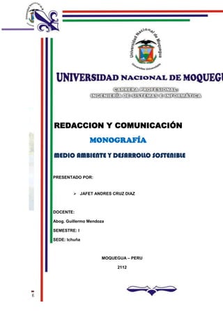 CARRERA PROFESIONAL
                                     INGENIERIA DE SISTEMAS E INFORMATICA




         REDACCION Y COMUNICACIÓN
                            MONOGRAFÍA

         MEDIO AMBIENTE Y DESARROLLO SOSTENIBLE


         PRESENTADO POR:


                   JAFET ANDRES CRUZ DIAZ



         DOCENTE:

         Abog. Guillermo Mendoza

         SEMESTRE: I

         SEDE: Ichuña



                               MOQUEGUA – PERU

                                    2112




ECOLOGIA Y MEDIO AMBIENTE                                        Página 1
 