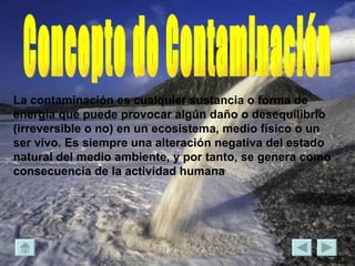 Concepto de Contaminación La contaminación es cualquier sustancia o forma de energía que puede provocar algún daño o desequilibrio (irreversible o no) en un ecosistema, medio físico o un ser vivo. Es siempre una alteración negativa del estado natural del medio ambiente, y por tanto, se genera como consecuencia de la actividad humana .   