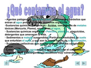 - Agentes patógenos.-  Bacterias ,  virus , protozoarios, parásitos que entran al  agua  provenientes de desechos orgánicos.  Sustancias químicas inorgánicas.-  Ácidos , compuestos de  metales  tóxicos (Mercurio, Plomo), envenenan  el agua .  Sustancias químicas orgánicas.-  Petróleo ,  plásticos , plaguicidas, detergentes que amenazan la vida.  Sedimentos o  materia  suspendida.- Partículas insolubles de  suelo  que enturbian  el agua , y que son la mayor fuente de  contaminación .  Sustancias radiactivas que pueden causar defectos congénitos y cáncer.  Calor.-  Ingresos  de  agua  caliente que disminuyen el contenido de oxígeno y hace a los organismos acuáticos muy vulnerables.   ¿Qué contamina el agua? 
