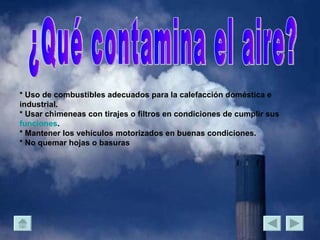 ¿Qué contamina el aire? * Uso de combustibles adecuados para la calefacción doméstica e industrial. * Usar chimeneas con tirajes o filtros en condiciones de cumplir sus  funciones . * Mantener los vehículos motorizados en buenas condiciones. * No quemar hojas o basuras  