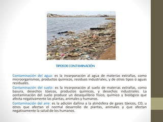 TIPOSDECONTAMINACIÓN
Contaminación del agua: es la incorporación al agua de materias extrañas, como
microorganismos, productos químicos, residuos industriales, y de otros tipos o aguas
residuales.
Contaminación del suelo: es la incorporación al suelo de materias extrañas, como
basura, desechos tóxicos, productos químicos, y desechos industriales. La
contaminación del suelo produce un desequilibrio físico, químico y biológico que
afecta negativamente las plantas, animales y humanos.
Contaminación del aire: es la adición dañina a la atmósfera de gases tóxicos, CO, u
otros que afectan el normal desarrollo de plantas, animales y que afectan
negativamente la salud de los humanos.
 