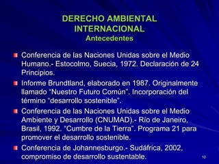 DERECHO AMBIENTAL
INTERNACIONAL
Antecedentes
Conferencia de las Naciones Unidas sobre el Medio
Humano.- Estocolmo, Suecia, 1972. Declaración de 24
Principios.
Informe Brundtland, elaborado en 1987. Originalmente
llamado “Nuestro Futuro Común”. Incorporación del
término “desarrollo sostenible”.
Conferencia de las Naciones Unidas sobre el Medio
Ambiente y Desarrollo (CNUMAD).- Río de Janeiro,
Brasil, 1992. “Cumbre de la Tierra”. Programa 21 para
promover el desarrollo sostenible.
Conferencia de Johannesburgo.- Sudáfrica, 2002,
compromiso de desarrollo sustentable. 10
 