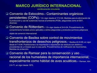 MARCO JURÍDICO INTERNACIONAL
Jurídicamente vinculante
 Convenio de Estocolmo.- Contaminantes orgánicos
persistentes (COPs).- En vigor desde el 17-V-04. Medidas para la eliminación de
la producción y uso de sustancias nocivas al ambiente (PCBs, plaguicidas como el DDT,
dioxinas)
 Convenio de Rótterdam.- En vigor desde el 24-II-04. Procedimiento de
consentimiento fundado previo aplicable a ciertos plaguicidas y productos químicos peligrosos
objeto de comercio internacional.
 Convenio de Basilea sobre control de movimientos
transfronterizos de desechos peligrosos.- Basilea 22-III-89, en vigor
desde el 7-II-94. Prohibiciones a la importación o exportación de residuos con destino o
procedentes de un Estado que no sea parte. Procedimientos de notificación de movimientos.
Medidas de protección.
 Convenio de Ramsar para la conservación y uso
racional de los humedales de importancia internacional,
especialmente como hábitat de aves acuáticas.- Ramsar, Irán
2-II-71, en vigor desde 1975.
11
 