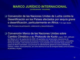 MARCO JURÍDICO INTERNACIONAL
(Jurídicamente vinculante)
 Convención de las Naciones Unidas de Lucha contra la
Desertificación en los Países afectados por sequía grave
o desertificación, particularmente en África.- En vigor desde
1996. Principios de participación, colaboración y descentralización.
 Convención Marco de las Naciones Unidas sobre
Cambio Climático y su Protocolo de Kyoto (Japón 1997, ratificado
por México el 21 de septiembre de 2000. 28 apartados con temas sobre mecanismos de
desarrollo limpio, estimaciones de emisiones contaminantes, desarrollo de nuevas y renovables
formas de energía, instrumentos económicos, cuyo propósito es la reducción de la emisión de
gases de efecto invernadero, que provocan el calentamiento global de la tierra (Dióxido de
carbono, metano, fluorocarbonos), así como disminuir el uso de energías fósiles como el carbón,
el petróleo y el gas).
12
 