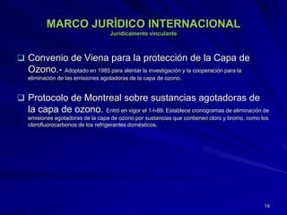 MARCO JURÍDICO INTERNACIONAL
Jurídicamente vinculante
 Convenio de Viena para la protección de la Capa de
Ozono.- Adoptado en 1985 para alentar la investigación y la cooperación para la
eliminación de las emisiones agotadoras de la capa de ozono.
 Protocolo de Montreal sobre sustancias agotadoras de
la capa de ozono. Entró en vigor el 1-I-89. Establece cronogramas de eliminación de
emisiones agotadoras de la capa de ozono por sustancias que contienen cloro y bromo, como los
clorofluorocarbonos de los refrigerantes domésticos.
14
 