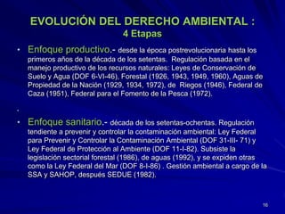 EVOLUCIÓN DEL DERECHO AMBIENTAL :
4 Etapas
• Enfoque productivo.- desde la época postrevolucionaria hasta los
primeros años de la década de los setentas. Regulación basada en el
manejo productivo de los recursos naturales: Leyes de Conservación de
Suelo y Agua (DOF 6-VI-46), Forestal (1926, 1943, 1949, 1960), Aguas de
Propiedad de la Nación (1929, 1934, 1972), de Riegos (1946), Federal de
Caza (1951), Federal para el Fomento de la Pesca (1972).
•
• Enfoque sanitario.- década de los setentas-ochentas. Regulación
tendiente a prevenir y controlar la contaminación ambiental: Ley Federal
para Prevenir y Controlar la Contaminación Ambiental (DOF 31-III- 71) y
Ley Federal de Protección al Ambiente (DOF 11-I-82). Subsiste la
legislación sectorial forestal (1986), de aguas (1992), y se expiden otras
como la Ley Federal del Mar (DOF 8-I-86) . Gestión ambiental a cargo de la
SSA y SAHOP, después SEDUE (1982).
16
 