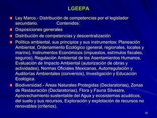 LGEEPA
Ley Marco.- Distribución de competencias por el legislador
secundario. Contenidos:
Disposiciones generales
Distribución de competencias y descentralización
Política ambiental, sus principios y sus instrumentos: Planeación
Ambiental, Ordenamiento Ecológico (general, regionales, locales y
marino), Instrumentos Económicos (impuestos, estímulos fiscales,
seguros), Regulación Ambiental de los Asentamientos Humanos,
Evaluación de Impacto Ambiental (autorización de obras y
actividades), Normas Oficiales Mexicanas, Autorregulación y
Auditorías Ambientales (convenios), Investigación y Educación
Ecológica.
Biodiversidad.- Áreas Naturales Protegidas (Declaratorias), Zonas
de Restauración (Declaratorias), Flora y Fauna Silvestre,
Aprovechamiento sustentable del Agua y ecosistemas acuáticos,
del suelo y sus recursos, Exploración y explotación de recursos no
renovables (criterios).
18
 