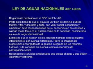 LEY DE AGUAS NACIONALES (DOF 1-XII-92)
• Reglamento publicado en el DOF del 21-II-05.
• Parte de la base de que el agua es un “bien de dominio público
federal, vital, vulnerable y finito, con valor social, económico y
ambiental” cuya responsabilidad de su conservación en cantidad y
calidad recae tanto en el Estado como en la sociedad, considerado
asunto de seguridad nacional.
• Establece que la gestión de los recursos hídricos debe realizarse
integralmente, por cuenca hidrológica. Prevé la creación de
organismos encargados de la gestión integrada de los recursos
hídricos, y de consejos de cuenca, como mecanismo de
participación social.
• Reconoce los servicios ambientales que presta el agua y que deben
valorarse y cobrarse.
26
 