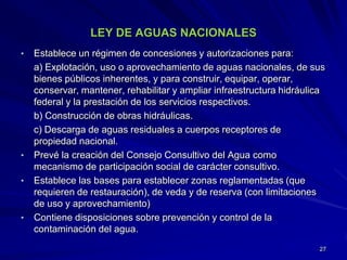 LEY DE AGUAS NACIONALES
• Establece un régimen de concesiones y autorizaciones para:
a) Explotación, uso o aprovechamiento de aguas nacionales, de sus
bienes públicos inherentes, y para construir, equipar, operar,
conservar, mantener, rehabilitar y ampliar infraestructura hidráulica
federal y la prestación de los servicios respectivos.
b) Construcción de obras hidráulicas.
c) Descarga de aguas residuales a cuerpos receptores de
propiedad nacional.
• Prevé la creación del Consejo Consultivo del Agua como
mecanismo de participación social de carácter consultivo.
• Establece las bases para establecer zonas reglamentadas (que
requieren de restauración), de veda y de reserva (con limitaciones
de uso y aprovechamiento)
• Contiene disposiciones sobre prevención y control de la
contaminación del agua.
27
 