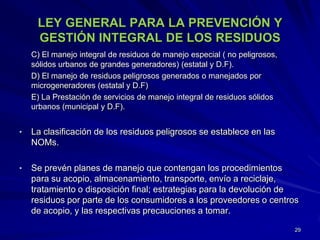LEY GENERAL PARA LA PREVENCIÓN Y
GESTIÓN INTEGRAL DE LOS RESIDUOS
C) El manejo integral de residuos de manejo especial ( no peligrosos,
sólidos urbanos de grandes generadores) (estatal y D.F).
D) El manejo de residuos peligrosos generados o manejados por
microgeneradores (estatal y D.F)
E) La Prestación de servicios de manejo integral de residuos sólidos
urbanos (municipal y D.F).
• La clasificación de los residuos peligrosos se establece en las
NOMs.
• Se prevén planes de manejo que contengan los procedimientos
para su acopio, almacenamiento, transporte, envío a reciclaje,
tratamiento o disposición final; estrategias para la devolución de
residuos por parte de los consumidores a los proveedores o centros
de acopio, y las respectivas precauciones a tomar.
29
 