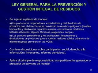 LEY GENERAL PARA LA PREVENCIÓN Y
GESTIÓN INTEGAL DE RESIDUOS
• Se sujetan a planes de manejo:
a) los productores, importadores, exportadores y distribuidores de
productos que al desecharse se conviertan en residuos peligrosos (aceites
lubricantes y disolventes orgánicos usados, convertidores catalíticos,
baterías eléctricas, algunos fármacos, plaguicidas, sangre).
b) Los grandes generadores y los productores, importadores y
distribuidores de productos que se vuelvan residuos sólidos urbanos o de
manejo especial previstos en las NOMs.
• Contiene disposiciones sobre participación social, derecho a la
información ( inventarios, informes periódicos).
• Aplica el principio de responsabilidad compartida entre generador y
prestador de servicios de manejo.
30
 