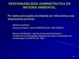 RESPONSABILIDAD ADMINISTRATIVA EN
MATERIA AMBIENTAL
Por daños provocados al ambiente por infracciones a las
disposiciones jurídicas.
Medios de defensa:
Denuncia Popular.- Ante la PROFEPA (Art. 189 LGEEPA).
Recurso de Revisión.- derecho de las personas físicas o
morales de las comunidades afectadas por obras o actividades que
contravengan la LGEEPA (Art. 180).
35
 