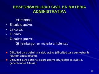 RESPONSABILIDAD CIVIL EN MATERIA
ADMINISTRATIVA
Elementos:
• El sujeto activo.
• La culpa.
• El daño.
• El sujeto pasivo.
Sin embargo, en materia ambiental:
Dificultad para definir al sujeto activo (dificultad para demostrar la
relación causa-efecto).
Dificultad para definir al sujeto pasivo (pluralidad de sujetos,
generaciones futuras).
36
 