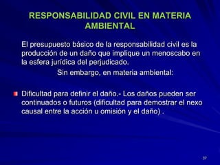 RESPONSABILIDAD CIVIL EN MATERIA
AMBIENTAL
El presupuesto básico de la responsabilidad civil es la
producción de un daño que implique un menoscabo en
la esfera jurídica del perjudicado.
Sin embargo, en materia ambiental:
Dificultad para definir el daño.- Los daños pueden ser
continuados o futuros (dificultad para demostrar el nexo
causal entre la acción u omisión y el daño) .
37
 