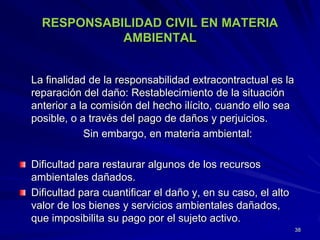 RESPONSABILIDAD CIVIL EN MATERIA
AMBIENTAL
La finalidad de la responsabilidad extracontractual es la
reparación del daño: Restablecimiento de la situación
anterior a la comisión del hecho ilícito, cuando ello sea
posible, o a través del pago de daños y perjuicios.
Sin embargo, en materia ambiental:
Dificultad para restaurar algunos de los recursos
ambientales dañados.
Dificultad para cuantificar el daño y, en su caso, el alto
valor de los bienes y servicios ambientales dañados,
que imposibilita su pago por el sujeto activo.
38
 