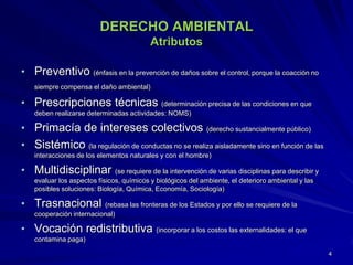 DERECHO AMBIENTAL
Atributos
• Preventivo (énfasis en la prevención de daños sobre el control, porque la coacción no
siempre compensa el daño ambiental)
• Prescripciones técnicas (determinación precisa de las condiciones en que
deben realizarse determinadas actividades: NOMS)
• Primacía de intereses colectivos (derecho sustancialmente público)
• Sistémico (la regulación de conductas no se realiza aisladamente sino en función de las
interacciones de los elementos naturales y con el hombre)
• Multidisciplinar (se requiere de la intervención de varias disciplinas para describir y
evaluar los aspectos físicos, químicos y biológicos del ambiente, el deterioro ambiental y las
posibles soluciones: Biología, Química, Economía, Sociología)
• Trasnacional (rebasa las fronteras de los Estados y por ello se requiere de la
cooperación internacional)
• Vocación redistributiva (incorporar a los costos las externalidades: el que
contamina paga)
4
 