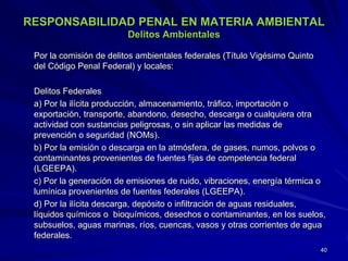 RESPONSABILIDAD PENAL EN MATERIA AMBIENTAL
Delitos Ambientales
Por la comisión de delitos ambientales federales (Título Vigésimo Quinto
del Código Penal Federal) y locales:
Delitos Federales
a) Por la ilícita producción, almacenamiento, tráfico, importación o
exportación, transporte, abandono, desecho, descarga o cualquiera otra
actividad con sustancias peligrosas, o sin aplicar las medidas de
prevención o seguridad (NOMs).
b) Por la emisión o descarga en la atmósfera, de gases, numos, polvos o
contaminantes provenientes de fuentes fijas de competencia federal
(LGEEPA).
c) Por la generación de emisiones de ruido, vibraciones, energía térmica o
lumínica provenientes de fuentes federales (LGEEPA).
d) Por la ilícita descarga, depósito o infiltración de aguas residuales,
líquidos químicos o bioquímicos, desechos o contaminantes, en los suelos,
subsuelos, aguas marinas, ríos, cuencas, vasos y otras corrientes de agua
federales.
40
 