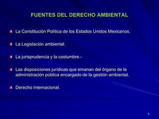 FUENTES DEL DERECHO AMBIENTAL
La Constitución Política de los Estados Unidos Mexicanos.
La Legislación ambiental.
La jurisprudencia y la costumbre.-
Las disposiciones jurídicas que emanan del órgano de la
administración pública encargado de la gestión ambiental.
Derecho Internacional.
6
 